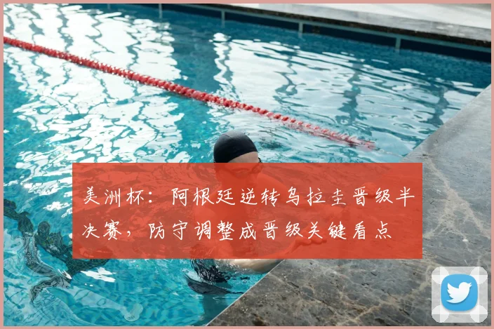 美洲杯：阿根廷逆转乌拉圭晋级半决赛，防守调整成晋级关键看点