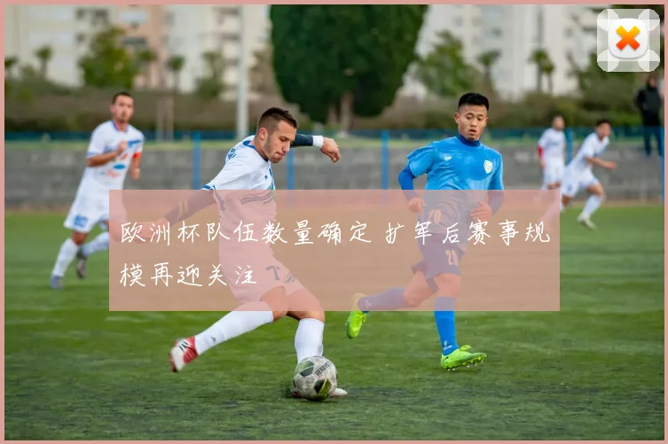 欧洲杯队伍数量确定 扩军后赛事规模再迎关注