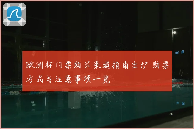 欧洲杯门票购买渠道指南出炉 购票方式与注意事项一览