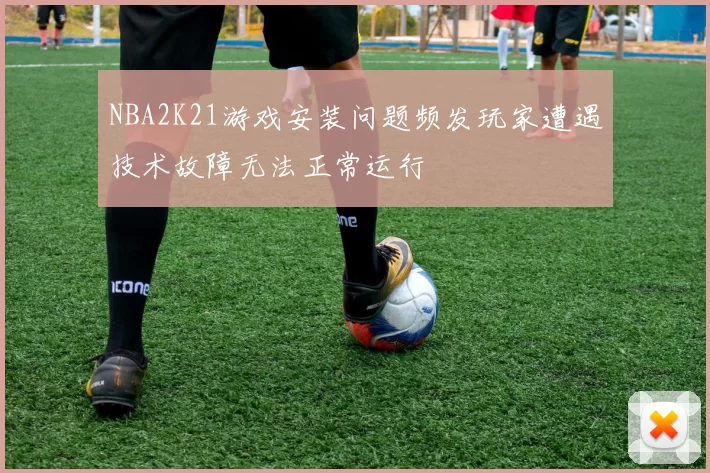 NBA2K21游戏安装问题频发玩家遭遇技术故障无法正常运行