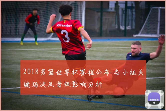 2018男篮世界杯赛程公布 各小组关键场次及晋级影响分析