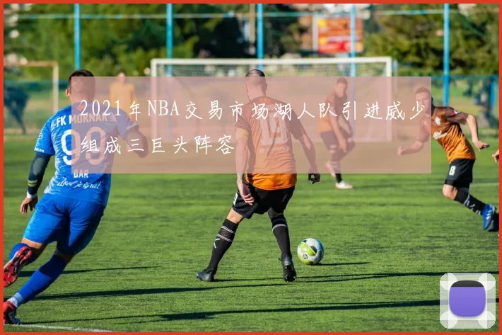 2021年NBA交易市场湖人队引进威少组成三巨头阵容