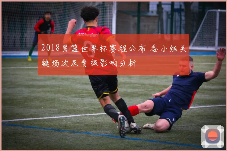 2018男篮世界杯赛程公布 各小组关键场次及晋级影响分析