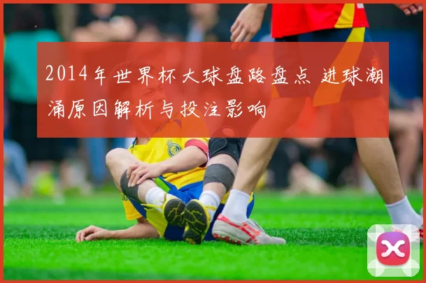 2014年世界杯大球盘路盘点 进球潮涌原因解析与投注影响