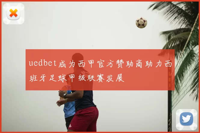 uedbet成为西甲官方赞助商助力西班牙足球甲级联赛发展