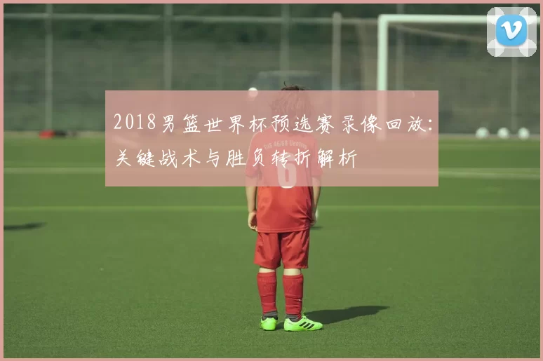 2018男篮世界杯预选赛录像回放：关键战术与胜负转折解析